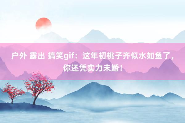 户外 露出 搞笑gif：这年初桃子齐似水如鱼了，你还凭实力未婚！