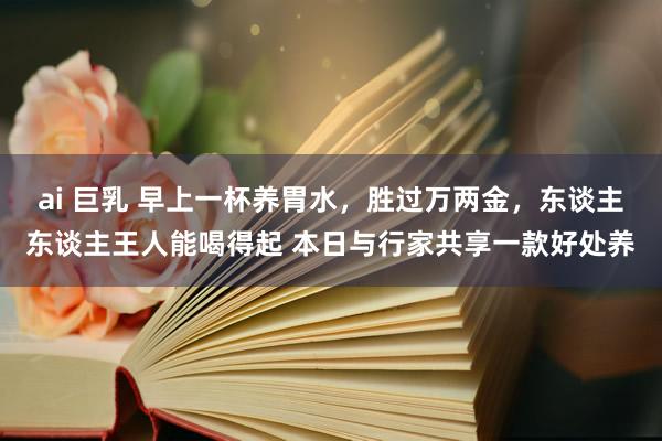 ai 巨乳 早上一杯养胃水，胜过万两金，东谈主东谈主王人能喝得起 本日与行家共享一款好处养