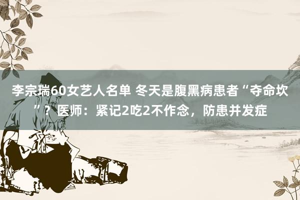 李宗瑞60女艺人名单 冬天是腹黑病患者“夺命坎”？医师：紧记2吃2不作念，防患并发症