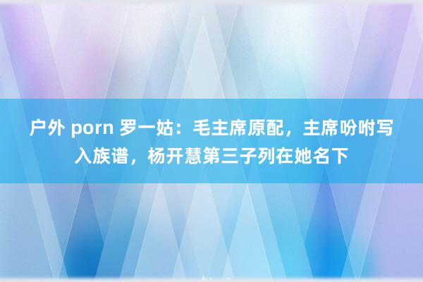 户外 porn 罗一姑：毛主席原配，主席吩咐写入族谱，杨开慧第三子列在她名下