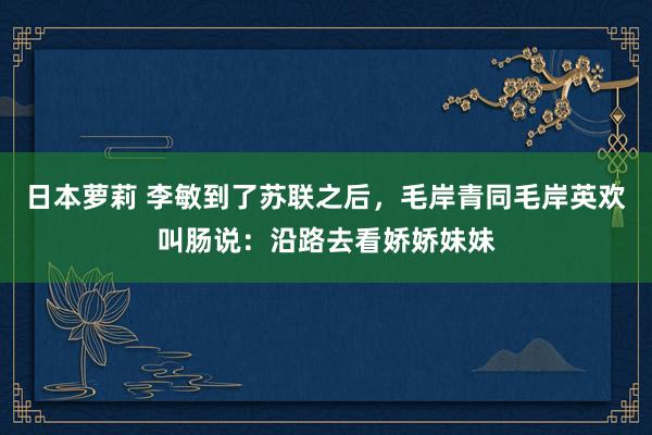 日本萝莉 李敏到了苏联之后，毛岸青同毛岸英欢叫肠说：沿路去看娇娇妹妹