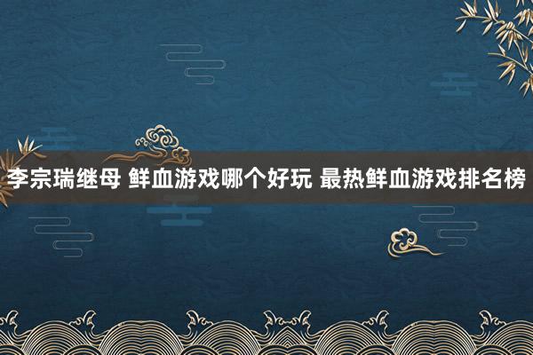 李宗瑞继母 鲜血游戏哪个好玩 最热鲜血游戏排名榜