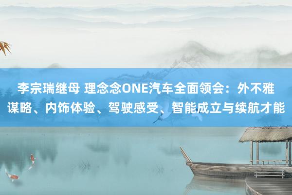 李宗瑞继母 理念念ONE汽车全面领会：外不雅谋略、内饰体验、驾驶感受、智能成立与续航才能