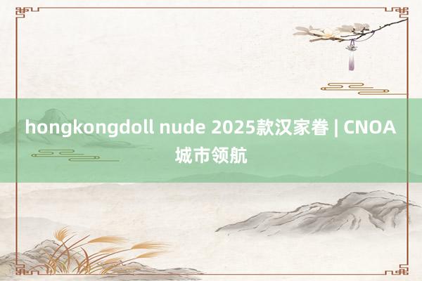 hongkongdoll nude 2025款汉家眷 | CNOA城市领航