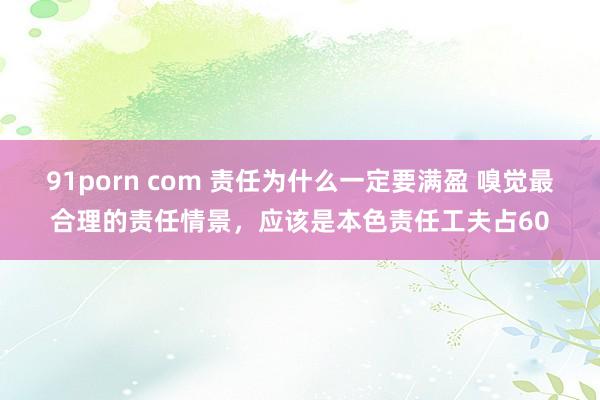 91porn com 责任为什么一定要满盈 嗅觉最合理的责任情景，应该是本色责任工夫占60