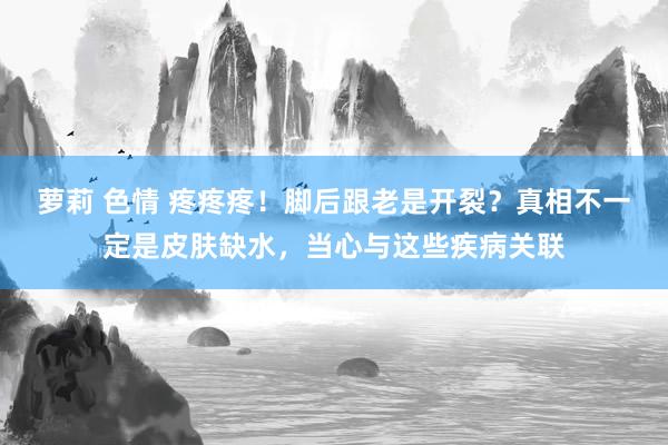 萝莉 色情 疼疼疼！脚后跟老是开裂？真相不一定是皮肤缺水，当心与这些疾病关联