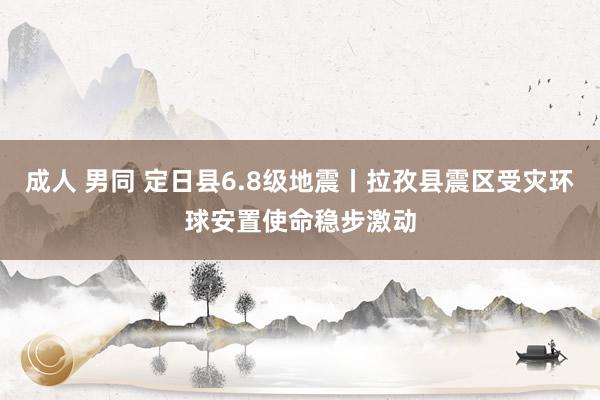 成人 男同 定日县6.8级地震丨拉孜县震区受灾环球安置使命稳步激动