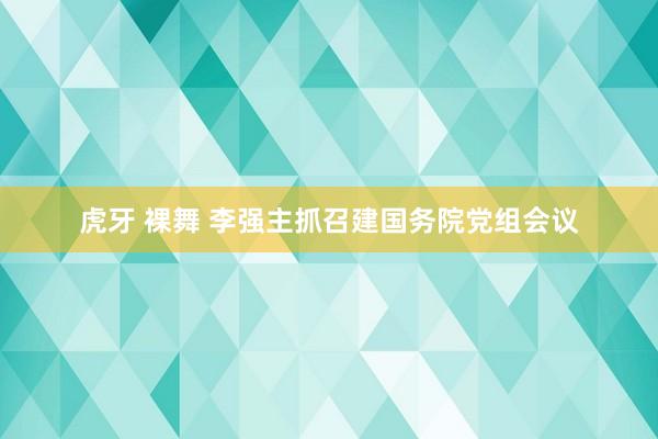 虎牙 裸舞 李强主抓召建国务院党组会议