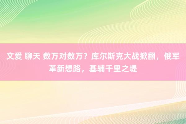 文爱 聊天 数万对数万？库尔斯克大战掀翻，俄军革新想路，基辅千里之堤