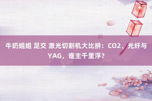 牛奶姐姐 足交 激光切割机大比拼：CO2、光纤与YAG，谁主千里浮？