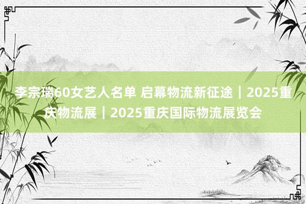 李宗瑞60女艺人名单 启幕物流新征途｜2025重庆物流展｜2025重庆国际物流展览会