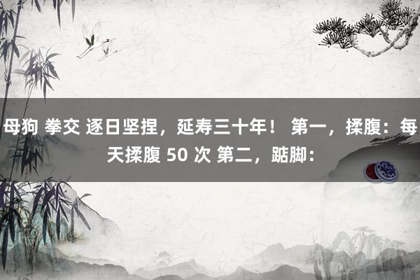 母狗 拳交 逐日坚捏，延寿三十年！ 第一，揉腹：每天揉腹 50 次 第二，踮脚：