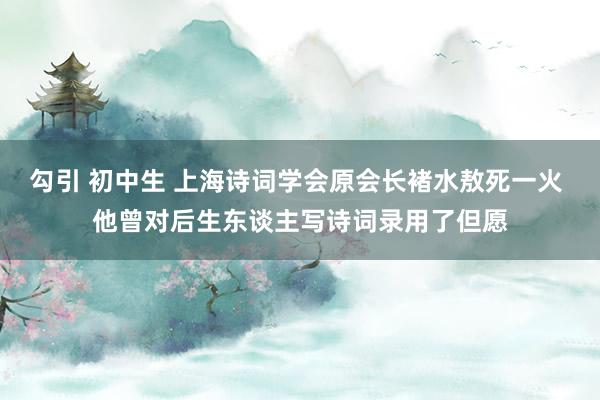 勾引 初中生 上海诗词学会原会长褚水敖死一火 他曾对后生东谈主写诗词录用了但愿