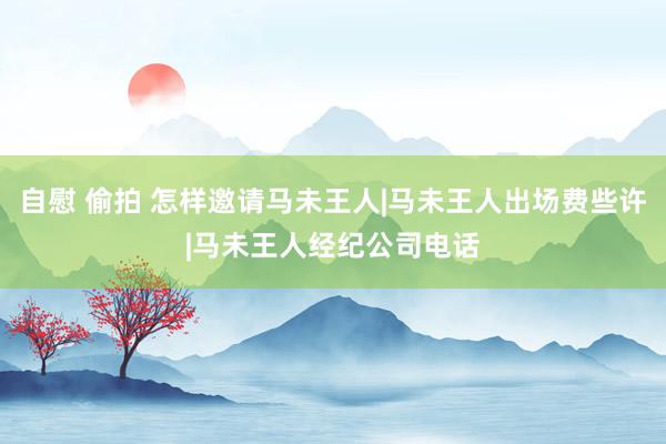 自慰 偷拍 怎样邀请马未王人|马未王人出场费些许|马未王人经纪公司电话