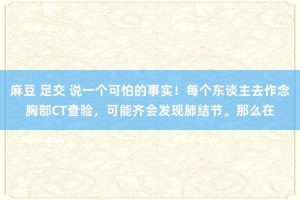 麻豆 足交 说一个可怕的事实！每个东谈主去作念胸部CT查验，可能齐会发现肺结节。那么在