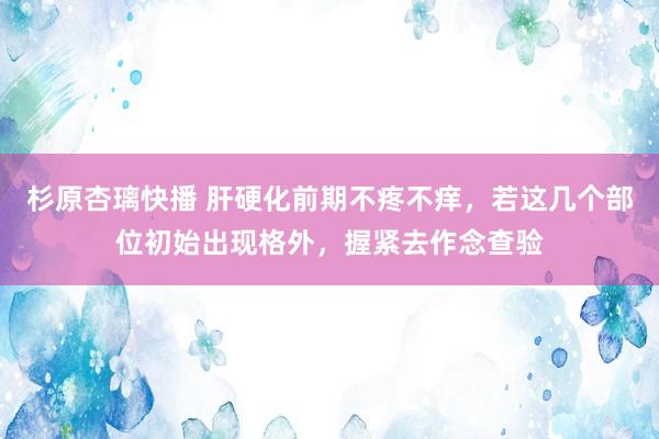 杉原杏璃快播 肝硬化前期不疼不痒，若这几个部位初始出现格外，握紧去作念查验