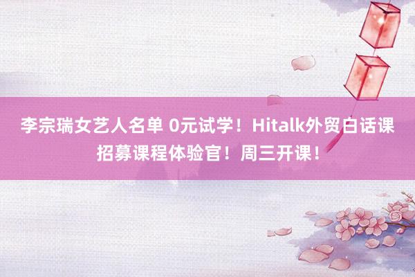 李宗瑞女艺人名单 0元试学！Hitalk外贸白话课招募课程体验官！周三开课！