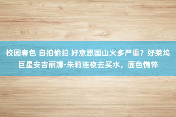 校园春色 自拍偷拍 好意思国山火多严重？好莱坞巨星安吉丽娜·朱莉连夜去买水，面色憔悴