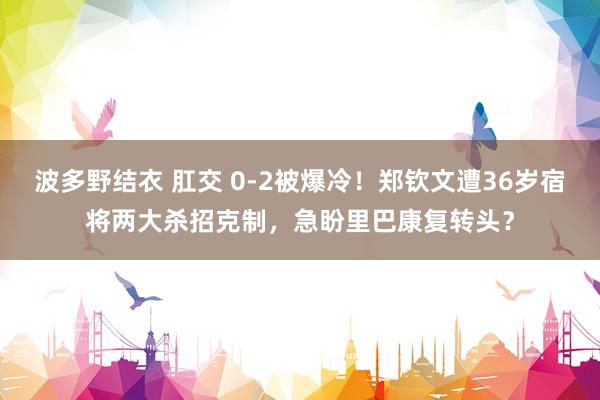 波多野结衣 肛交 0-2被爆冷！郑钦文遭36岁宿将两大杀招克制，急盼里巴康复转头？