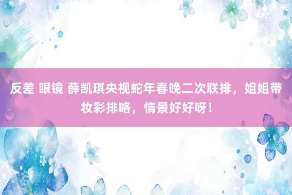 反差 眼镜 薛凯琪央视蛇年春晚二次联排，姐姐带妆彩排咯，情景好好呀！