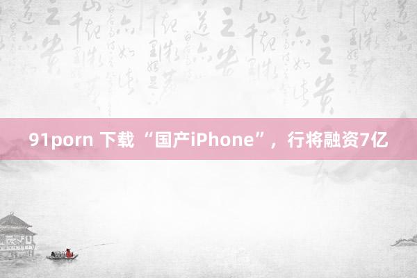 91porn 下载 “国产iPhone”，行将融资7亿