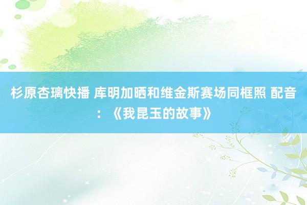 杉原杏璃快播 库明加晒和维金斯赛场同框照 配音：《我昆玉的故事》