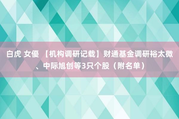 白虎 女優 【机构调研记载】财通基金调研裕太微、中际旭创等3只个股（附名单）