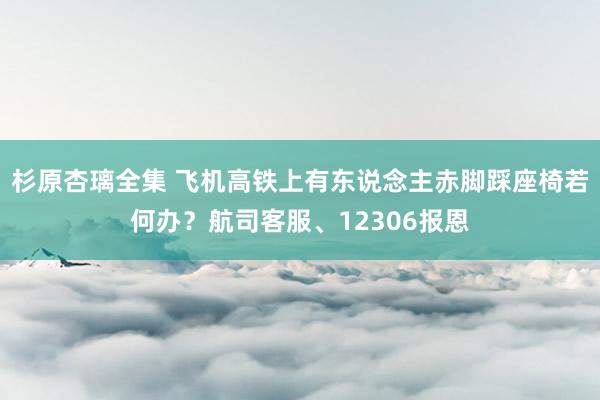 杉原杏璃全集 飞机高铁上有东说念主赤脚踩座椅若何办？航司客服、12306报恩