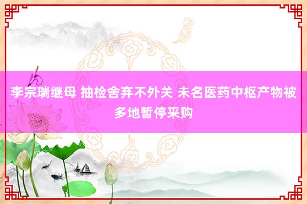 李宗瑞继母 抽检舍弃不外关 未名医药中枢产物被多地暂停采购