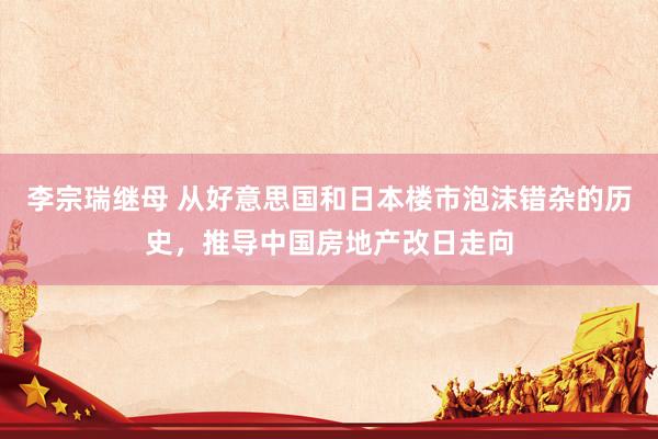 李宗瑞继母 从好意思国和日本楼市泡沫错杂的历史，推导中国房地产改日走向