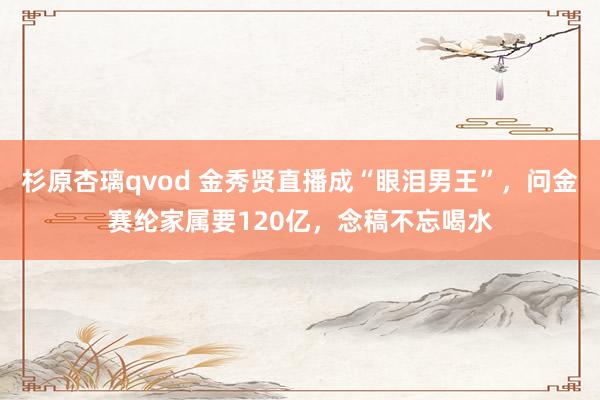 杉原杏璃qvod 金秀贤直播成“眼泪男王”，问金赛纶家属要120亿，念稿不忘喝水